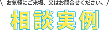相談実例 お気軽にご来場、又はお問合わせください。